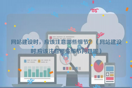 网站建设时，应该注意哪些细节？（网站建设时,应该注意哪些细节问题呢）