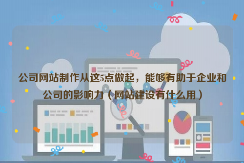公司网站制作从这5点做起，能够有助于企业和公司的影响力（网站建设有什么用）