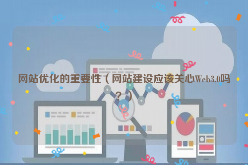 网站优化的重要性（网站建设应该关心Web3.0吗？）